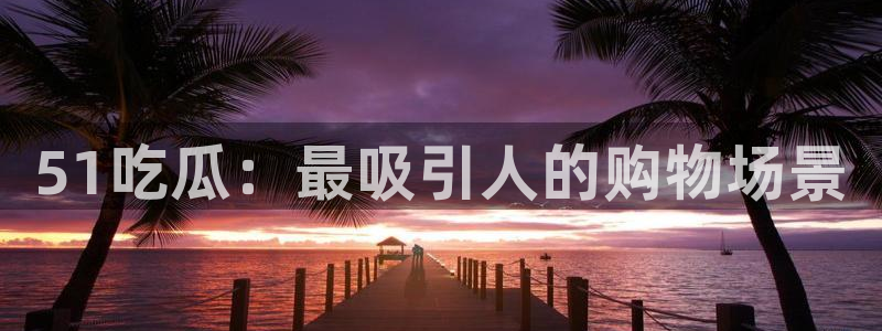 51吃瓜：最吸引人的购物场景